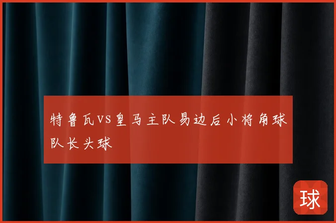 特鲁瓦vs皇马主队易边后小将角球队长头球