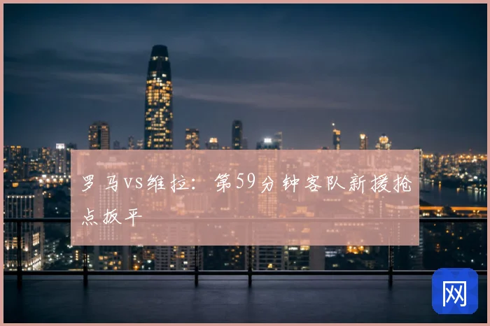 罗马vs维拉:第59分钟客队新援抢点扳平